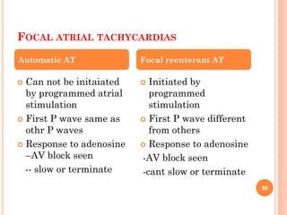 FOCAL ATRIAL TACHYCARDIAS
 Can not be initaiated
by programmed atrial
stimulation
 First P wave same as
othr P waves
 Response to adenosine
–AV block seen
-- slow or terminate
 Initiated by
programmed
stimulation
 First P wave different
from others
 Response to adenosine
-AV block seen
-cant slow or terminate
Automatic AT Focal reenterant AT
58
 