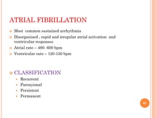 ATRIAL FIBRILLATION
 Most common sustained arrhythmia
 Disorganised , rapid and irregular atrial activation and
ventricular responses
 Atrial rate – 400- 600 bpm
 Ventricular rate – 120-150 bpm
 CLASSIFICATION
 Recurrent
 Paroxysmal
 Persistent
 Permanent
61
 
