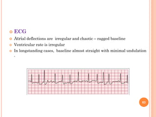  ECG
 Atrial deflections are irregular and chaotic – ragged baseline
 Ventricular rate is irregular
 In longstanding cases, baseline almost straight with minimal undulation
.
63
 