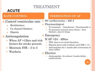 TREATMENT
 Control ventricular rate
 Betablockers
 Ca channel blockers
 Digoxin
 Anticoagulation
 When AF >12hrs and risk
factors for stroke present.
 Maintain INR – 2 to 3
 Warfarin
 DC cardioversion – 200 J
 Pharmacological
 To terminate - Amiodarone , Procainamide iv
 To maintain restored sinus rhytm – beta
blockers ,class Ic drugs.
 Emergency
If AF >24 - 48hrs
 TEE done to r/o atrial thrombus
 Heparin given with warfarin until INR > 1.8
 Anticoagulate for 1 month after restoration of
sinus rythm
 Elective
 Anticoagulate for atleast 3 weeks before
cardioversion.
RATE CONTROL TERMINATION OF AF
ACUTE
64
 