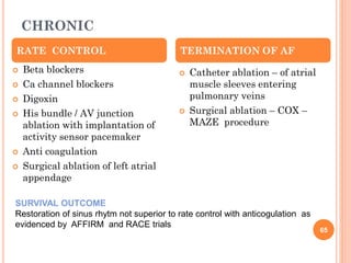CHRONIC
 Beta blockers
 Ca channel blockers
 Digoxin
 His bundle / AV junction
ablation with implantation of
activity sensor pacemaker
 Anti coagulation
 Surgical ablation of left atrial
appendage
 Catheter ablation – of atrial
muscle sleeves entering
pulmonary veins
 Surgical ablation – COX –
MAZE procedure
RATE CONTROL TERMINATION OF AF
SURVIVAL OUTCOME
Restoration of sinus rhytm not superior to rate control with anticogulation as
evidenced by AFFIRM and RACE trials
65
 