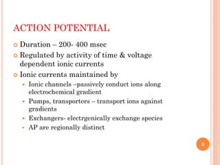 ACTION POTENTIAL
 Duration – 200- 400 msec
 Regulated by activity of time & voltage
dependent ionic currents
 Ionic currents maintained by
 Ionic channels –passively conduct ions along
electrochemical gradient
 Pumps, transporters – transport ions against
gradients
 Exchangers- electrgenically exchange species
 AP are regionally distinct
8
 