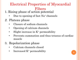 Electrical Properties of Myocardial
Fibers
1. Rising phase of action potential
• Due to opening of fast Na+ channels
2. Plateau phase
• Closure of sodium channels
• Opening of calcium channels
• Slight increase in K+ permeability
• Prevents summation and thus tetanus of cardiac
muscle
3. Repolarization phase
• Calcium channels closed
• Increased K+ permeability 9
 