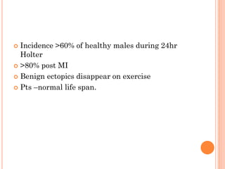  Incidence >60% of healthy males during 24hr
Holter
 >80% post MI
 Benign ectopics disappear on exercise
 Pts –normal life span.
 