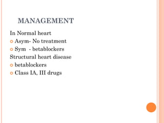 MANAGEMENT
In Normal heart
 Asym- No treatment
 Sym - betablockers
Structural heart disease
 betablockers
 Class IA, III drugs
 
