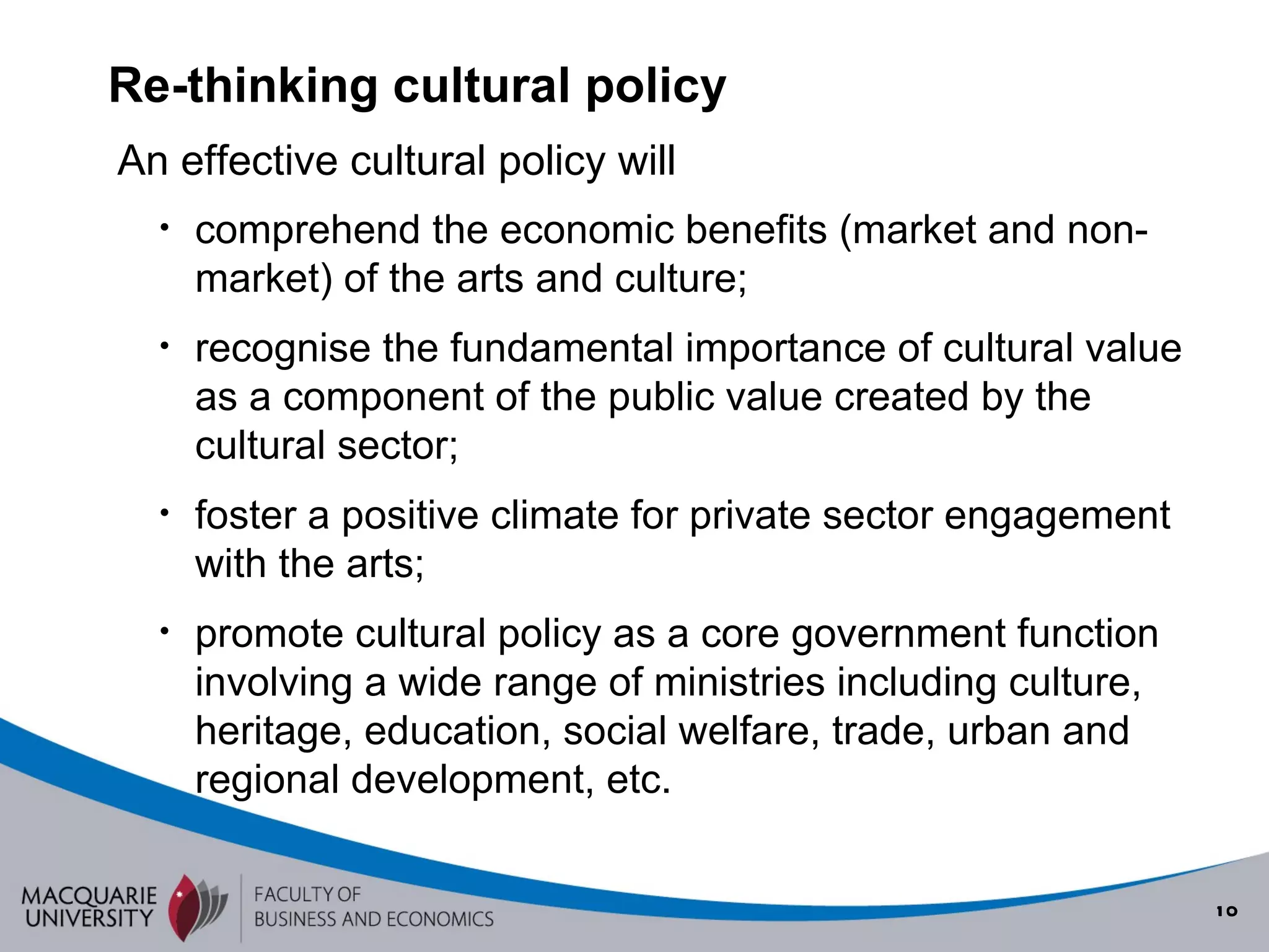 Re-thinking cultural policy comprehend the economic benefits (market and non-market) of the arts and culture; recognise the fundamental importance of cultural value as a component of the public value created by the cultural sector; foster a positive climate for private sector engagement with the arts; promote cultural policy as a core government function involving a wide range of ministries including culture, heritage, education, social welfare, trade, urban and regional development, etc. An effective cultural policy will 