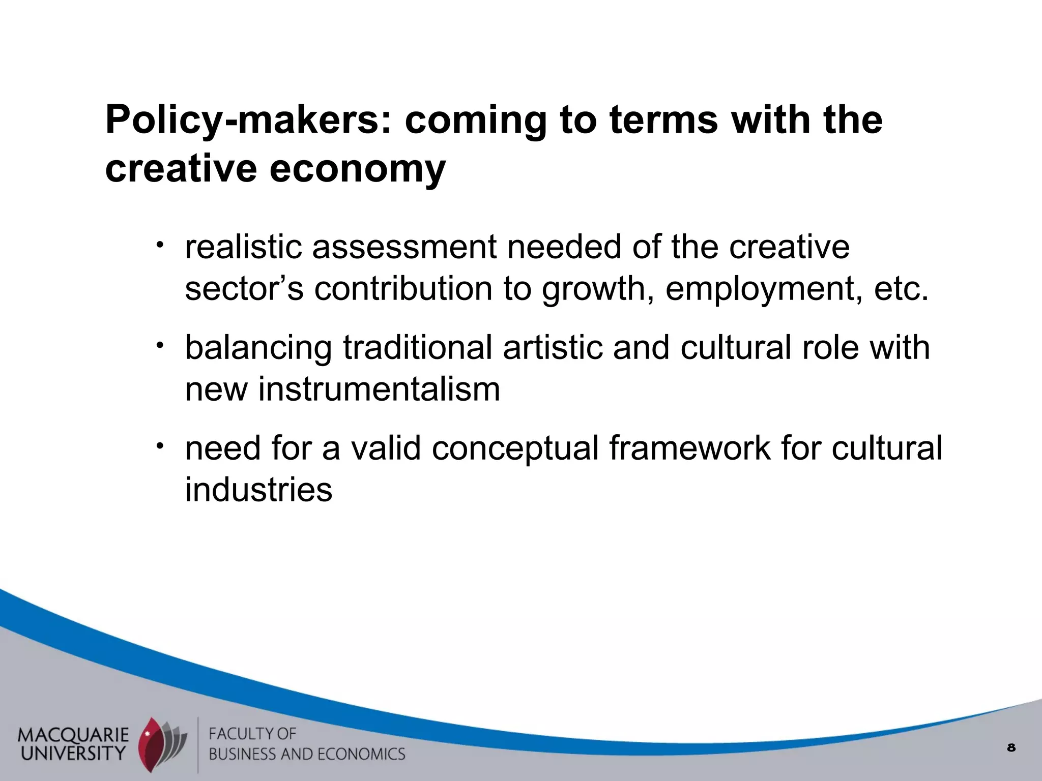 realistic assessment needed of the creative sector’s contribution to growth, employment, etc. balancing traditional artistic and cultural role with new instrumentalism need for a valid conceptual framework for cultural industries Policy-makers: coming to terms with the creative economy 