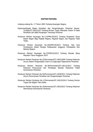 DAFTAR PUSTAKA
Undang-undang No. 17 Tahun 2003 Tentang Keuangan Negara.
KeputusanKepala Badan Penelitian dan Pengembangan Pertanian Nomor:
31/Kpts/OT.160/J/2/07 Tentang Rincian Tugas Pekerjaan Eselon IV Balai
Penelitian dan Balai Pengkajian Teknologi Pertanian
Peraturan Menteri Keuangan No.113/PMK.05/2012 Tentang Perjalanan Dinas
Dalam Negeri Bagi Pejabat Negara, Pegawai Negeri, dan Pegawai Tidak
Tetap.
Peraturan Menteri Keuangan No.190/PMK.05/2012 Tentang Tata Cara
Pembayaran Dalam Rangka Pelaksanaan Anggaran Pendapatan Dan
Belanja Negara.
Peraturan Menteri Keuangan No.72/PMK.02/2013 Tentang Standar Biaya
Masukan Tahun Anggaran 2014.
Peraturan Menteri Pertanian No.23/Permentan/OT.140/5/2009 Tentang Pedoman
Umum Sistem Pengendalian Intern di Lingkungan Departemen Pertanian.
Peraturan Menteri Pertanian No.78/Permentan/OT.140/12/2012 Tentang
Pedoman Penyusunan dan Penetapan Standar Pelayanan Publik
Kementerian Pertanian.
Peraturan Menteri Pertanian No.44/Permentan/OT.140/8/2011 Tentang Pedoman
Umum Perencanaan Penelitian dan Pengembangan Pertanian.
Peraturan Menteri Pertanian No.17/Permentan/OT.140/33/2014 Tentang Rincian
Tugas Sub Bagian Tata Usaha.
Peraturan Menteri Pertanian No.19/Permentan/OT.140/3/2013 Tentang Pedoman
Administrasi Kementerian Pertanian.
 