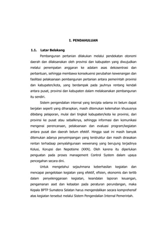 I. PENDAHULUAN
1.1. Latar Belakang
Pembangunan pertanian dilakukan melalui pendekatan otonomi
daerah dan dilaksanakan oleh provinsi dan kabupaten yang diwujudkan
melalui penempatan anggaran ke adalam asas dekosentrasi dan
perbantuan, sehingga membawa konsekuensi perubahan kewenangan dan
fasilitasi pelaksanaan pembangunan pertanian antara pemerintah provinsi
dan kabupaten/kota, yang berdampak pada jauhnya rentang kendali
antara pusat, provinsi dan kabupaten dalam melaksanakan pembangunan
itu sendiri.
Sistem pengendalian internal yang tercipta selama ini belum dapat
berjalan seperti yang diharapkan, masih ditemukan kelemahan khususnya
dibidang pelaporan, mulai dari tingkat kabupaten/kota ke provinsi, dari
provinsi ke pusat atau sebaliknya, sehingga informasi dan komunikasi
mengenai perencanaan, pelaksanaan dan evaluasi program/kegiatan
antara pusat dan daerah belum efektif. Hingga saat ini masih banyak
ditemukan adanya penyeimpangan yang terstruktur dan masih dirasakan
rentan terhadaap penyalahgunaan wewenang yang berujung terjadinya
Kolusi, Korupsi dan Nepotisme (KKN). Oleh karena itu diperlukan
penguatan pada proses management Control System dalam upaya
pencegahan secara dini.
Untuk mengetahui sejauhmana keberhasilan kegiatan dan
mencapai pengelolaan kegiatan yang efektif, efisien, ekonomis dan tertib
dalam penyelenggaraan kegiatan, keandalan laporan keuangan,
pengamanan aset dan ketaatan pada peraturan perundangan, maka
Kepala BPTP Sumatera Selatan harus mengendalikan secara komprehensif
atas kegiatan tersebut melalui Sistem Pengendalian Internal Pemerintah.
 