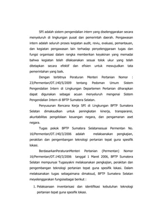 SPI adalah sistem pengendalian intern yang diselenggarakan secara
menyeluruh di lingkungan pusat dan pemerintah daerah. Pengawasan
intern adalah seluruh proses kegiatan audit, reviu, evaluasi, pemantauan,
dan kegiatan pengawasan lain terhadap penyelenggaraan tugas dan
fungsi organisasi dalam rangka memberikan keyakinan yang memadai
bahwa kegiatan telah dilaksanakan sesuai tolok ukur yang telah
ditetapkan secara efektif dan efisien untuk mewujudkan tata
pemerintahan yang baik.
Dengan terbitnya Peraturan Menteri Pertanian Nomor :
23/Permentan/OT.140/5/2009 tentang Pedoman Umum Sistem
Pengendalian Intern di Lingkungan Departemen Pertanian diharapkan
dapat digunakan sebagai acuan menyeluruh mengenai Sistem
Pengendalian Intern di BPTP Sumatera Selatan.
Penyusunan Rencana Kerja SPI di Lingkungan BPTP Sumatera
Selatan dimaksudkan untuk peningkatan kinerja, transparansi,
akuntabilitas pengelolaan keuangan negara, dan pengamanan aset
negara.
Tugas pokok BPTP Sumatera Selatansesuai Permentan No.
16/Permentan/OT.140/3/2006 adalah melaksanakan pengkajian,
perakitan dan pengembangan teknologi pertanian tepat guna spesifik
lokasi.
BerdasarkanPeraturanMenteri Pertanian (Permentan) Nomor
16/Permentan/OT.140/3/2006 tanggal 1 Maret 2006, BPTP Sumatera
Selatan mempunyai Tugasyakni melaksanakan pengkajian, perakitan dan
pengembangan teknologi pertanian tepat guna spesifik lokasi. Dalam
melaksanakan tugas sebagaimana dimaksud, BPTP Sumatera Selatan
meyelenggarakan fungsisebagai berikut :
1. Pelaksanaan inventarisasi dan identifikasi kebutuhan teknologi
pertanian tepat guna spesifik lokasi.
 