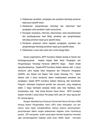 2. Pelaksanaan penelitian, pengkajian dan perakitan teknologi pertanian
tepat guna spesifik lokasi.
3. Pelaksanaan pengembangan teknologi dan diseminasi hasil
pengkajian serta perakitan materi penyuluhan.
4. Penyiapan kerjasama, informasi, dokumentasi, serta penyebarluasan
dan pendayagunaan hasil litkaji, perakitan dan pengembangan
teknologi pertanian tepat guna spesifik lokasi.
5. Pemberian pelayanan teknis kegiatan pengkajian, perakitan dan
pengembangan teknologi pertanian tepat guna spesifik lokasi.
6. Pelaksanaan urusan tata usaha dan rumah tangga Balai.
Secara organisatoris, BPTP Sumatera Selatan berada di bawah dan
bertanggung-jawab kepada Kepala Balai Besar Pengkajian dan
Pengembangan Teknologi Pertanian (BBP2TP) Bogor. Dalam tindak
operasionalisasinya, Kepala BPTP Sumatera Selatan dibantu oleh 2 (dua)
struktural yakni Kepala Seksi Kerjasama dan Pelayanan Pengkajian
(KSKPP), dan Kepala Sub Bagian Tata Usaha (Kasubag TU). Selain
dibantu oleh 2 (dua) struktural, dalam melaksanakan penelitian dan
pengkajian, Kepala BPTP Sumatera Selatan didukung oleh Koordinator
Program, kelompok fungsional peneliti dan penyuluh, yang tergabung
dalam 3 (tiga) kelompok pengkaji (Kelji) yaitu Kelji Budidaya, Kelji
Sumberdaya, Kelji Kelji Sosial Ekonom Pasca Panen. BPTP Sumatera
Selatan memiliki 2 (dua) Kebun Percobaan (KP) yaitu KP. Kayu Agung dan
KP. Karang Agung.
Dengan diterbitkannya Peraturan Pemerintah Nomor 60 tahun 2008
tentang Sistem Pengendalian Intern (SPI) maka diharapkan unit dan
satuan kerja dapat mengidentifikasi adanya potensi penyimpangan-
penyimpangan dalam rangka pelaksanaan kegiatan untuk mendukung
tupoksi. SPI merupakan sistem yang dapat memberi keyakinan memadai
agar penyelenggaraan kegiatan pada suatu Satker dapat : mencapai
 