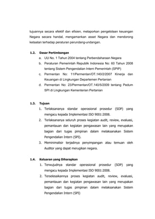tujuannya secara efektif dan efisien, melaporkan pengelolaan keuangan
Negara secara handal, mengamankan asset Negara dan mendorong
ketaatan terhadap peraturan perundang-undangan.
1.2. Dasar Pertimbangan
a. UU No. 1 Tahun 2004 tentang Perbendaharaan Negara
b. Peraturan Pemerintah Republik Indonesia No: 60 Tahun 2008
tentang Sistem Pengendalian Intern Pemerintah (SPIP)
c. Permentan No: 11/Permentan/OT.140/2/2007 Kinerja dan
Keuangan di Lingkungan Departemen Pertanian
d. Permentan No: 23/Permentan/OT.140/5/2009 tentang Pedum
SPI di Lingkungan Kementerian Pertanian
1.3. Tujuan
1. Terlaksananya standar operasional prosedur (SOP) yang
mengacu kepada Implementasi ISO 9001:2008.
2. Terlaksananya seluruh proses kegiatan audit, review, evaluasi,
pemantauan dan kegiatan pengawasan lain yang merupakan
bagian dari tugas pimpinan dalam melaksanakan Sistem
Pengendalian Intern (SPI).
3. Meminimalisir terjadinya penyimpangan atau temuan oleh
Auditor yang dapat merugikan negara.
1.4. Keluaran yang Diharapkan
1. Terwujudnya standar operasional prosedur (SOP) yang
mengacu kepada Implementasi ISO 9001:2008.
2. Terselesaikannya proses kegiatan audit, review, evaluasi,
pemantauan dan kegiatan pengawasan lain yang merupakan
bagian dari tugas pimpinan dalam melaksanakan Sistem
Pengendalian Intern (SPI)
 