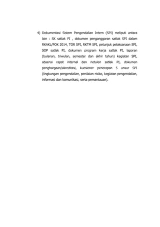4) Dokumentasi Sistem Pengendalian Intern (SPI) meliputi antara
lain : SK satlak PI , dokumen penganggaran satlak SPI dalam
RKAKL/POK 2014, TOR SPI, RKTM SPI, petunjuk pelaksanaan SPI,
SOP satlak PI, dokumen program kerja satlak PI, laporan
(bulanan, triwulan, semester dan akhir tahun) kegiatan SPI,
absensi rapat internal dan notulen satlak PI, dokumen
penghargaan/akreditasi, kuesioner penerapan 5 unsur SPI
(lingkungan pengendalian, penilaian risiko, kegiatan pengendalian,
informasi dan komunikasi, serta pemantauan).
 