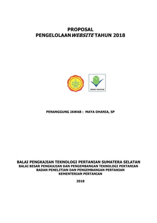 PROPOSAL
PENGELOLAANWEBSITE TAHUN 2018
PENANGGUNG JAWAB : MAYA DHANIA, SP
BALAI PENGKAJIAN TEKNOLOGI PERTANIAN SUMATERA SELATAN
BALAI BESAR PENGKAJIAN DAN PENGEMBANGAN TEKNOLOGI PERTANIAN
BADAN PENELITIAN DAN PENGEMBANGAN PERTANIAN
KEMENTERIAN PERTANIAN
2018
 