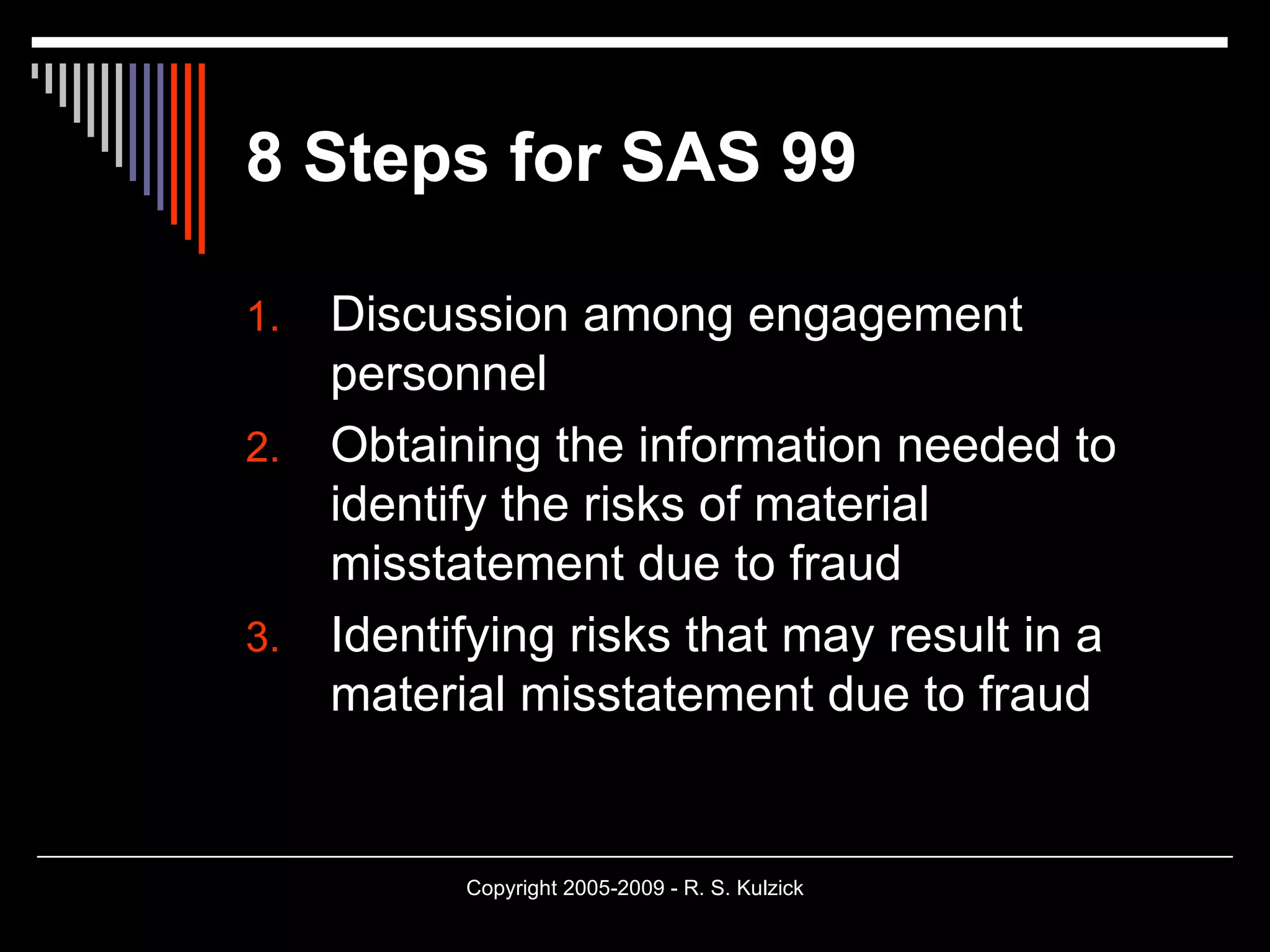 8 Steps for SAS 99 Discussion among engagement personnel Obtaining the information needed to identify the risks of material misstatement due to fraud Identifying risks that may result in a material misstatement due to fraud 