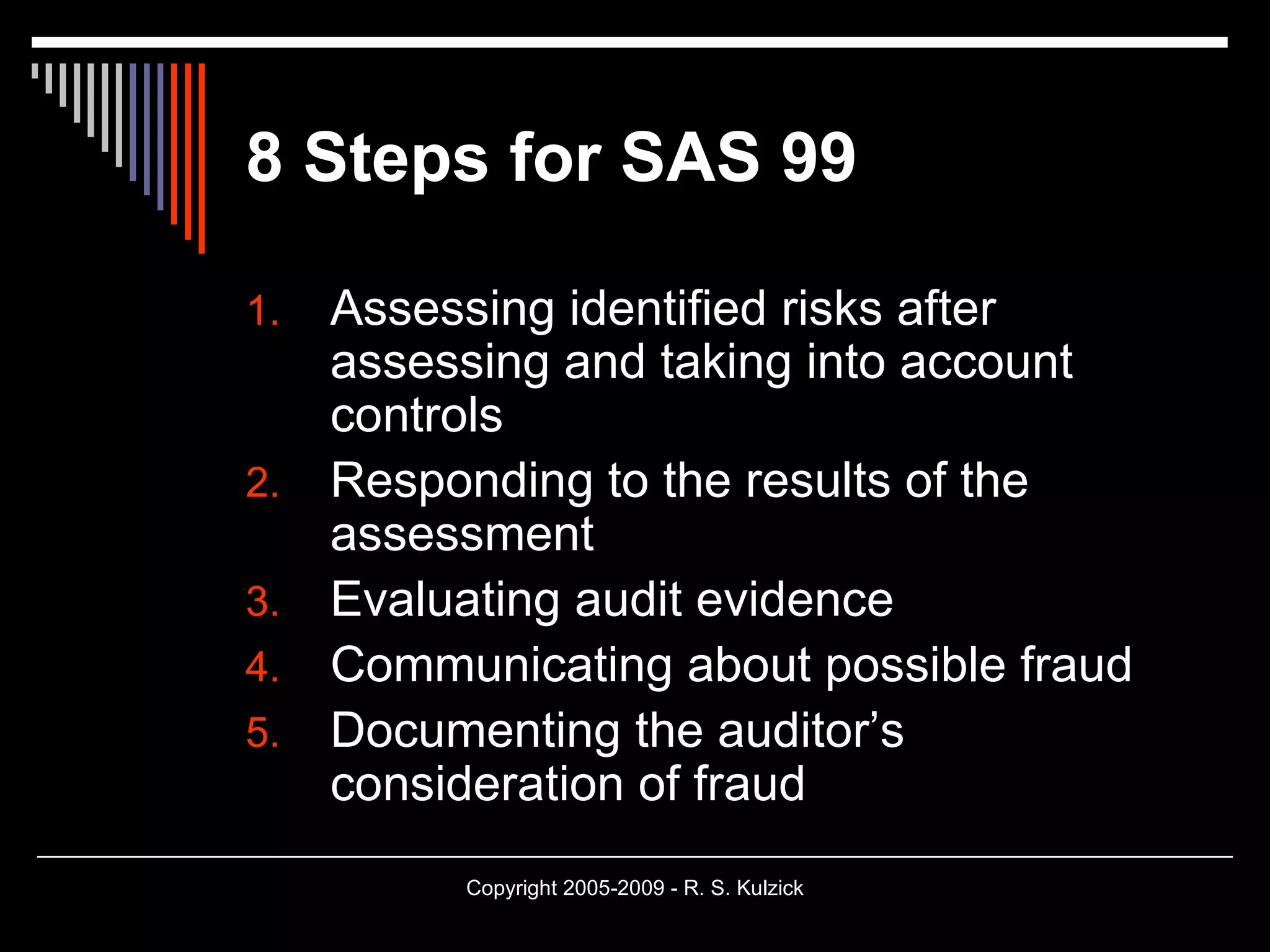 8 Steps for SAS 99 Assessing identified risks after assessing and taking into account controls Responding to the results of the assessment Evaluating audit evidence Communicating about possible fraud Documenting the auditor’s consideration of fraud 