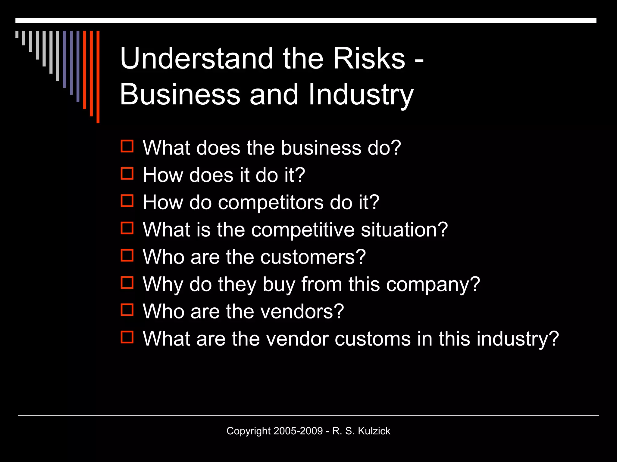 Understand the Risks - Business and Industry What does the business do? How does it do it? How do competitors do it? What is the competitive situation? Who are the customers? Why do they buy from this company? Who are the vendors? What are the vendor customs in this industry? 