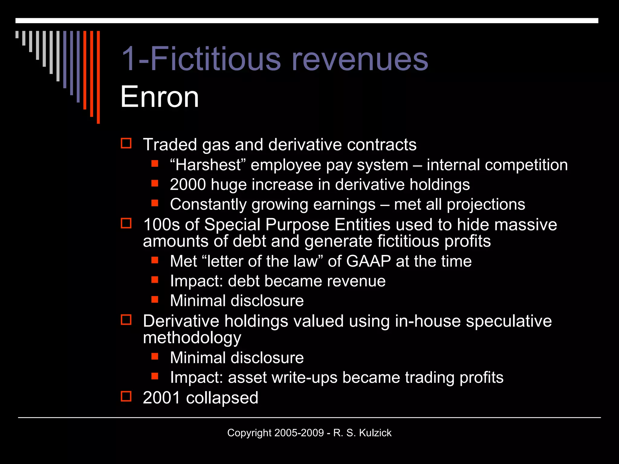1-Fictitious revenues   Enron Traded gas and derivative contracts “ Harshest” employee pay system – internal competition 2000 huge increase in derivative holdings Constantly growing earnings – met all projections 100s of Special Purpose Entities used to hide massive amounts of debt and generate fictitious profits Met “letter of the law” of GAAP at the time Impact: debt became revenue Minimal disclosure Derivative holdings valued using in-house speculative methodology Minimal disclosure Impact: asset write-ups became trading profits 2001 collapsed 