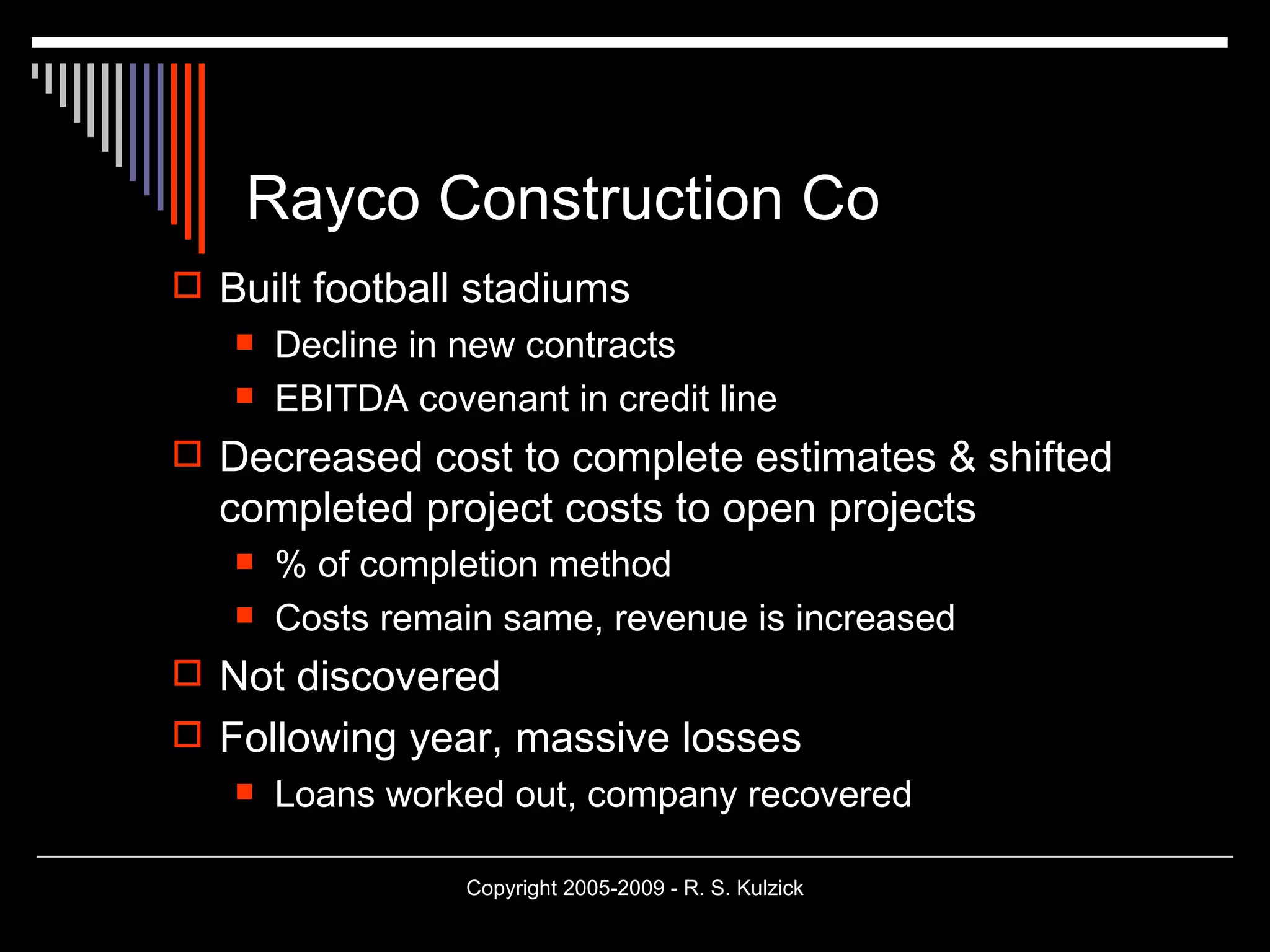 Rayco Construction Co Built football stadiums Decline in new contracts EBITDA covenant in credit line Decreased cost to complete estimates & shifted completed project costs to open projects % of completion method Costs remain same, revenue is increased Not discovered Following year, massive losses Loans worked out, company recovered 
