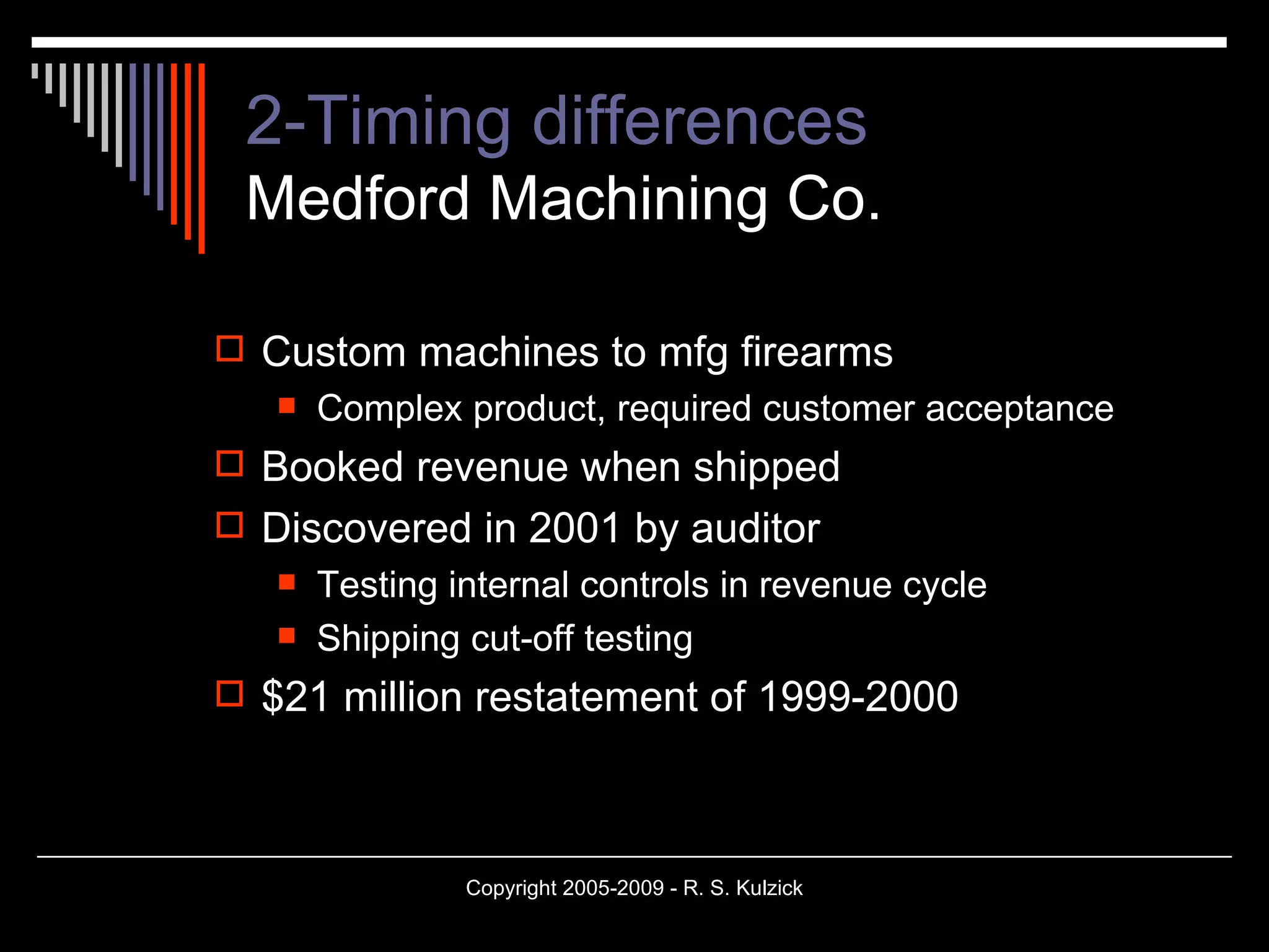 2-Timing differences Medford Machining Co. Custom machines to mfg firearms Complex product, required customer acceptance Booked revenue when shipped Discovered in 2001 by auditor Testing internal controls in revenue cycle Shipping cut-off testing $21 million restatement of 1999-2000 