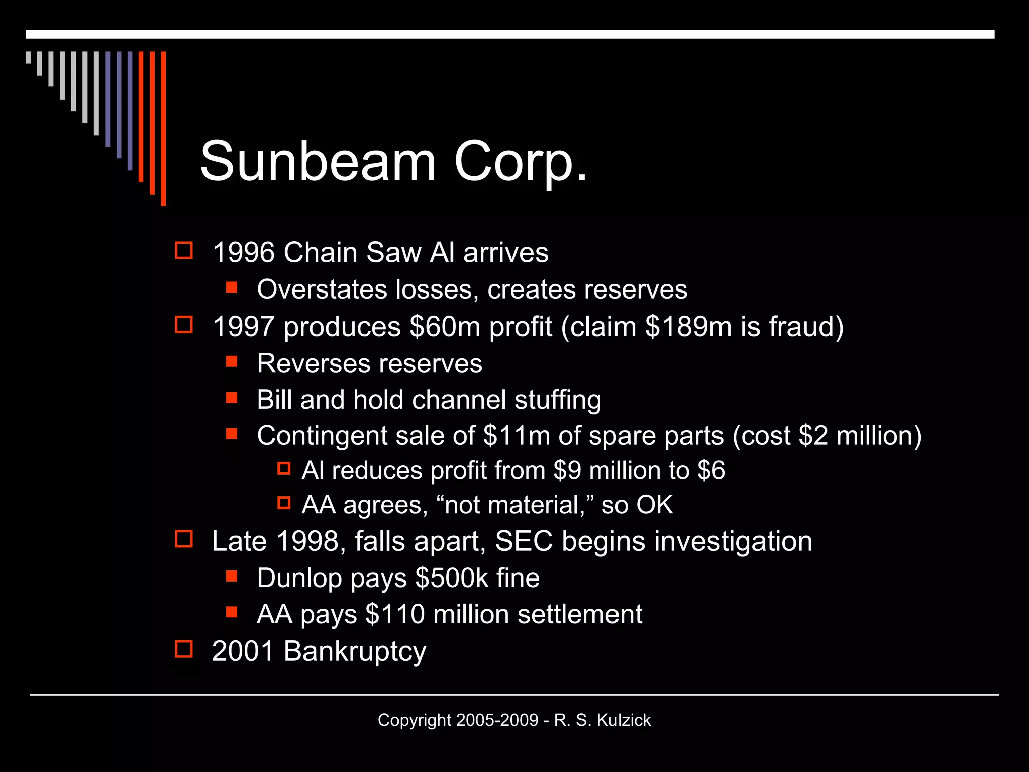 Sunbeam Corp. 1996 Chain Saw Al arrives Overstates losses, creates reserves 1997 produces $60m profit (claim $189m is fraud) Reverses reserves Bill and hold channel stuffing Contingent sale of $11m of spare parts (cost $2 million) Al reduces profit from $9 million to $6 AA agrees, “not material,” so OK Late 1998, falls apart, SEC begins investigation  Dunlop pays $500k fine AA pays $110 million settlement 2001 Bankruptcy 