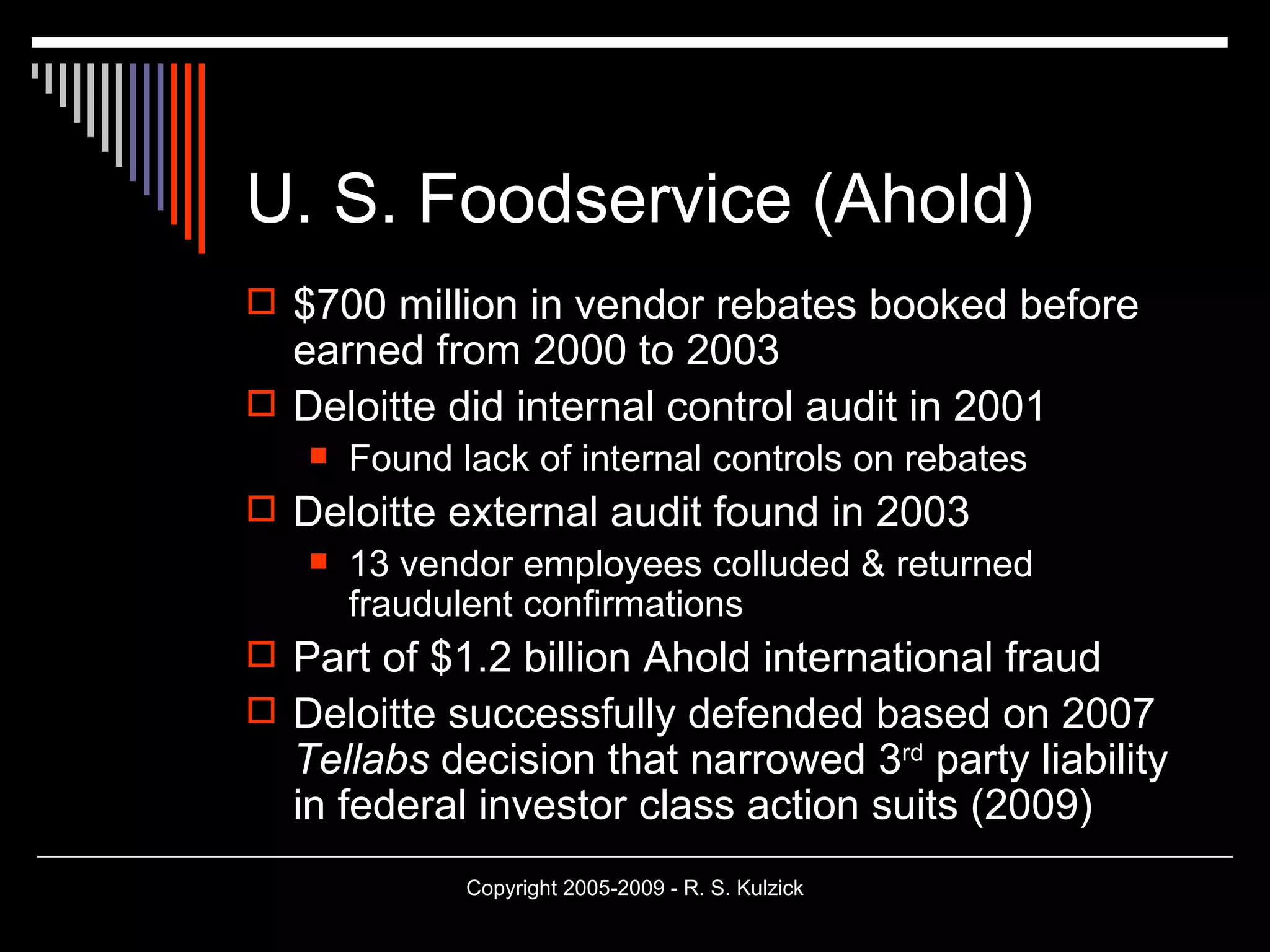 U. S. Foodservice (Ahold) $700 million in vendor rebates booked before earned from 2000 to 2003 Deloitte did internal control audit in 2001 Found lack of internal controls on rebates Deloitte external audit found in 2003 13 vendor employees colluded & returned fraudulent confirmations Part of $1.2 billion Ahold international fraud Deloitte successfully defended based on 2007  Tellabs  decision that narrowed 3 rd  party liability in federal investor class action suits (2009) 