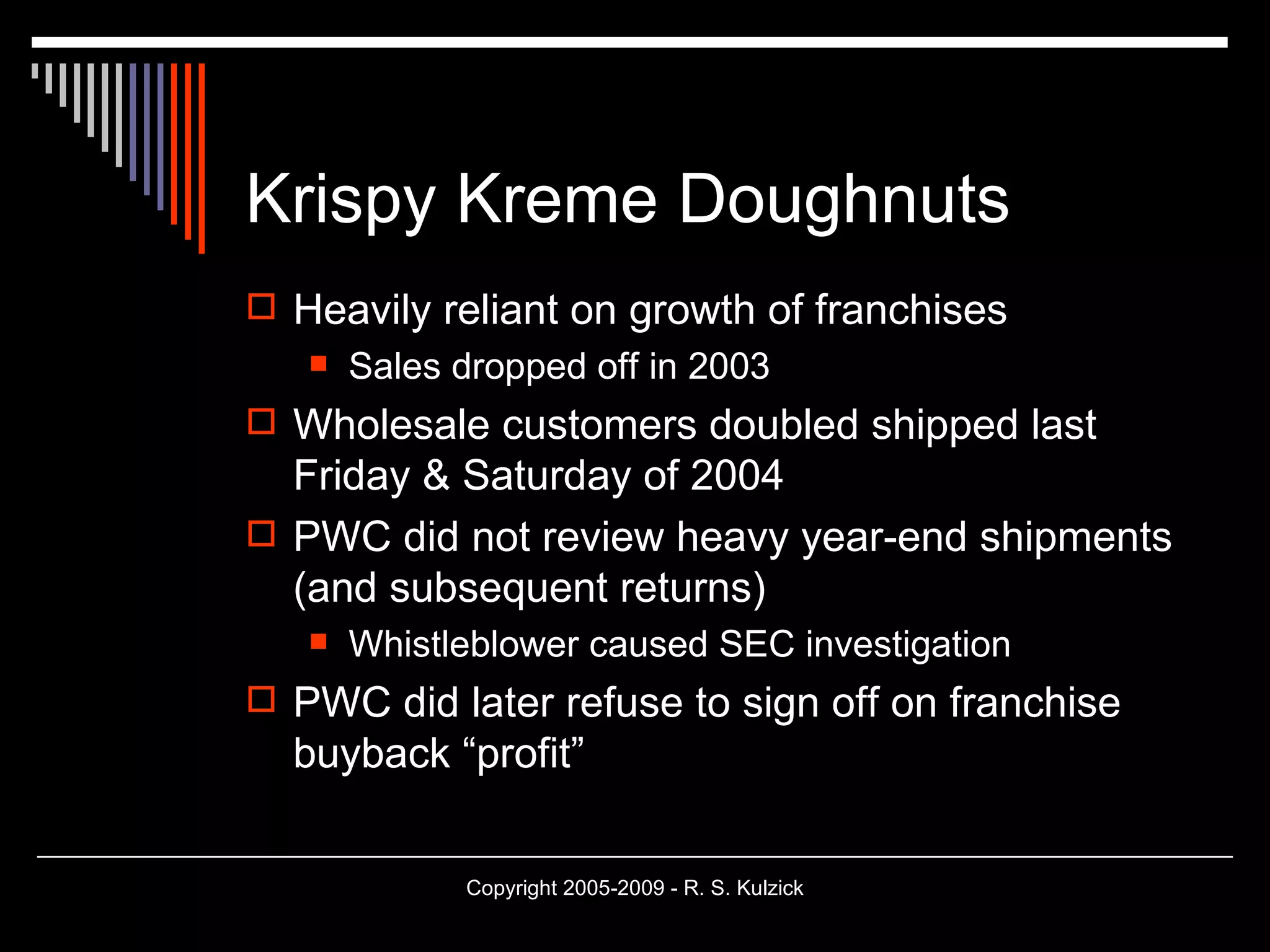 Krispy Kreme Doughnuts Heavily reliant on growth of franchises Sales dropped off in 2003 Wholesale customers doubled shipped last Friday & Saturday of 2004 PWC did not review heavy year-end shipments (and subsequent returns) Whistleblower caused SEC investigation PWC did later refuse to sign off on franchise buyback “profit” 