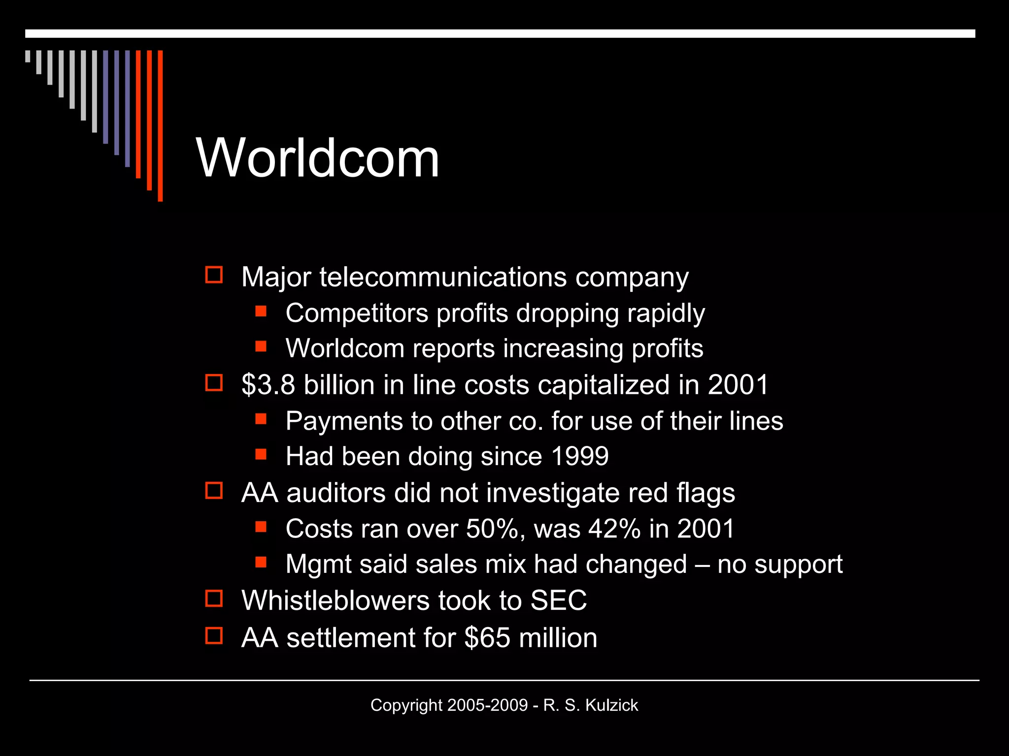 Worldcom Major telecommunications company Competitors profits dropping rapidly Worldcom reports increasing profits $3.8 billion in line costs capitalized in 2001 Payments to other co. for use of their lines Had been doing since 1999 AA auditors did not investigate red flags Costs ran over 50%, was 42% in 2001 Mgmt said sales mix had changed – no support Whistleblowers took to SEC AA settlement for $65 million 