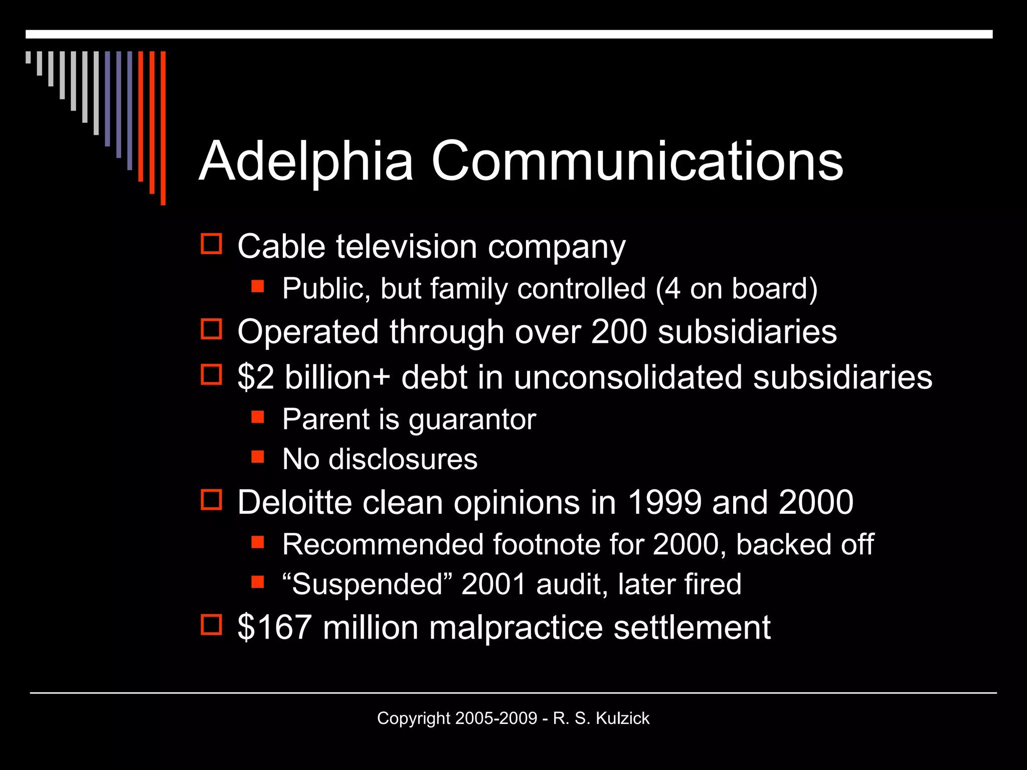 Adelphia Communications Cable television company Public, but family controlled (4 on board) Operated through over 200 subsidiaries $2 billion+ debt in unconsolidated subsidiaries Parent is guarantor No disclosures Deloitte clean opinions in 1999 and 2000 Recommended footnote for 2000, backed off “ Suspended” 2001 audit, later fired $167 million malpractice settlement 