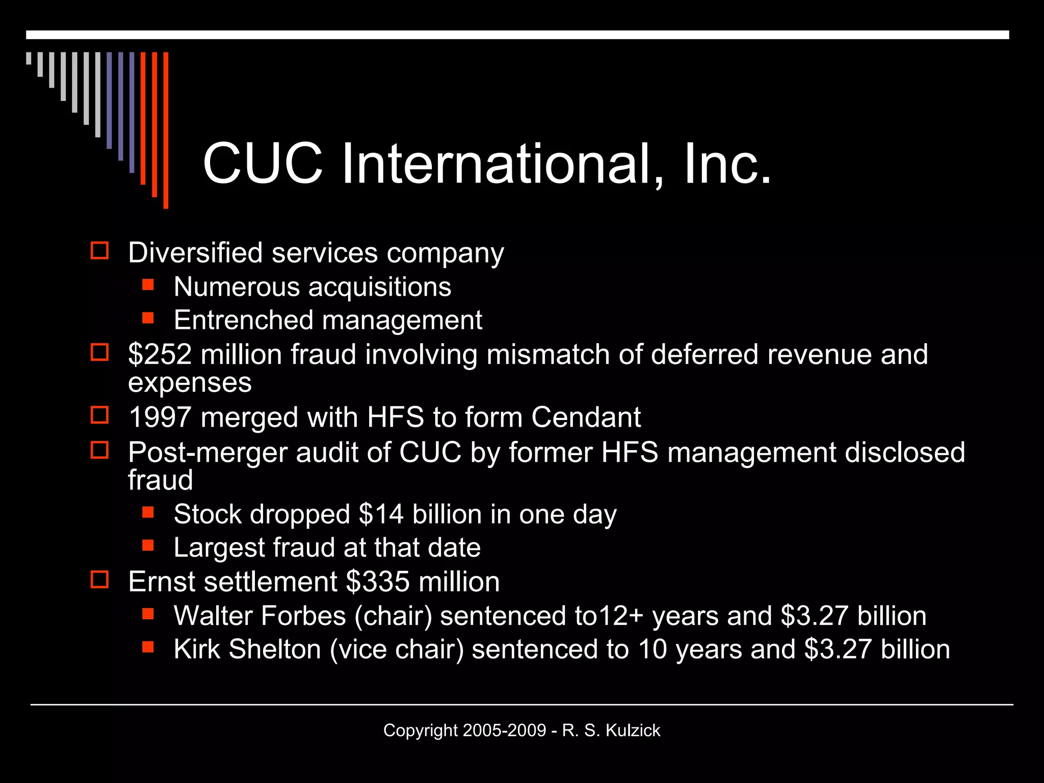 CUC International, Inc. Diversified services company Numerous acquisitions Entrenched management $252 million fraud involving mismatch of deferred revenue and expenses 1997 merged with HFS to form Cendant Post-merger audit of CUC by former HFS management disclosed fraud Stock dropped $14 billion in one day Largest fraud at that date Ernst settlement $335 million Walter Forbes (chair) sentenced to12+ years and $3.27 billion  Kirk Shelton (vice chair) sentenced to 10 years and $3.27 billion 