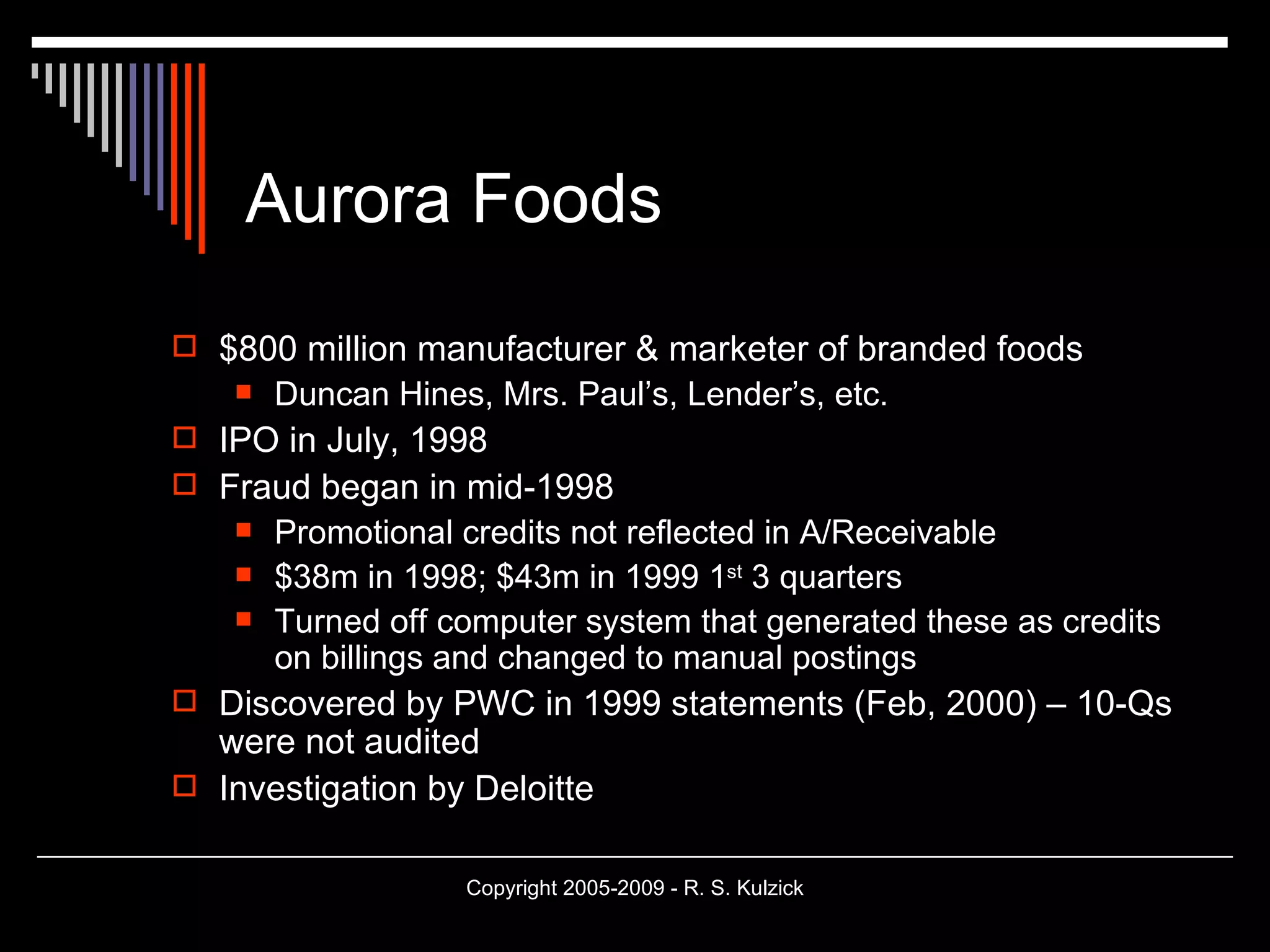 Aurora Foods $800 million manufacturer & marketer of branded foods Duncan Hines, Mrs. Paul’s, Lender’s, etc. IPO in July, 1998 Fraud began in mid-1998 Promotional credits not reflected in A/Receivable  $38m in 1998; $43m in 1999 1 st  3 quarters Turned off computer system that generated these as credits on billings and changed to manual postings Discovered by PWC in 1999 statements (Feb, 2000) – 10-Qs were not audited Investigation by Deloitte 