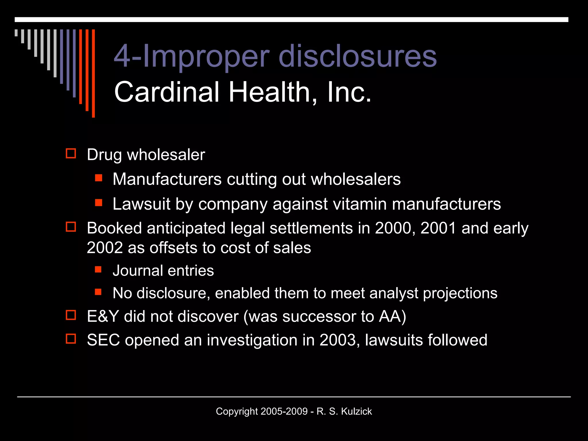 4-Improper disclosures Cardinal Health, Inc. Drug wholesaler Manufacturers cutting out wholesalers Lawsuit by company against vitamin manufacturers Booked anticipated legal settlements in 2000, 2001 and early 2002 as offsets to cost of sales Journal entries No disclosure, enabled them to meet analyst projections E&Y did not discover (was successor to AA) SEC opened an investigation in 2003, lawsuits followed 