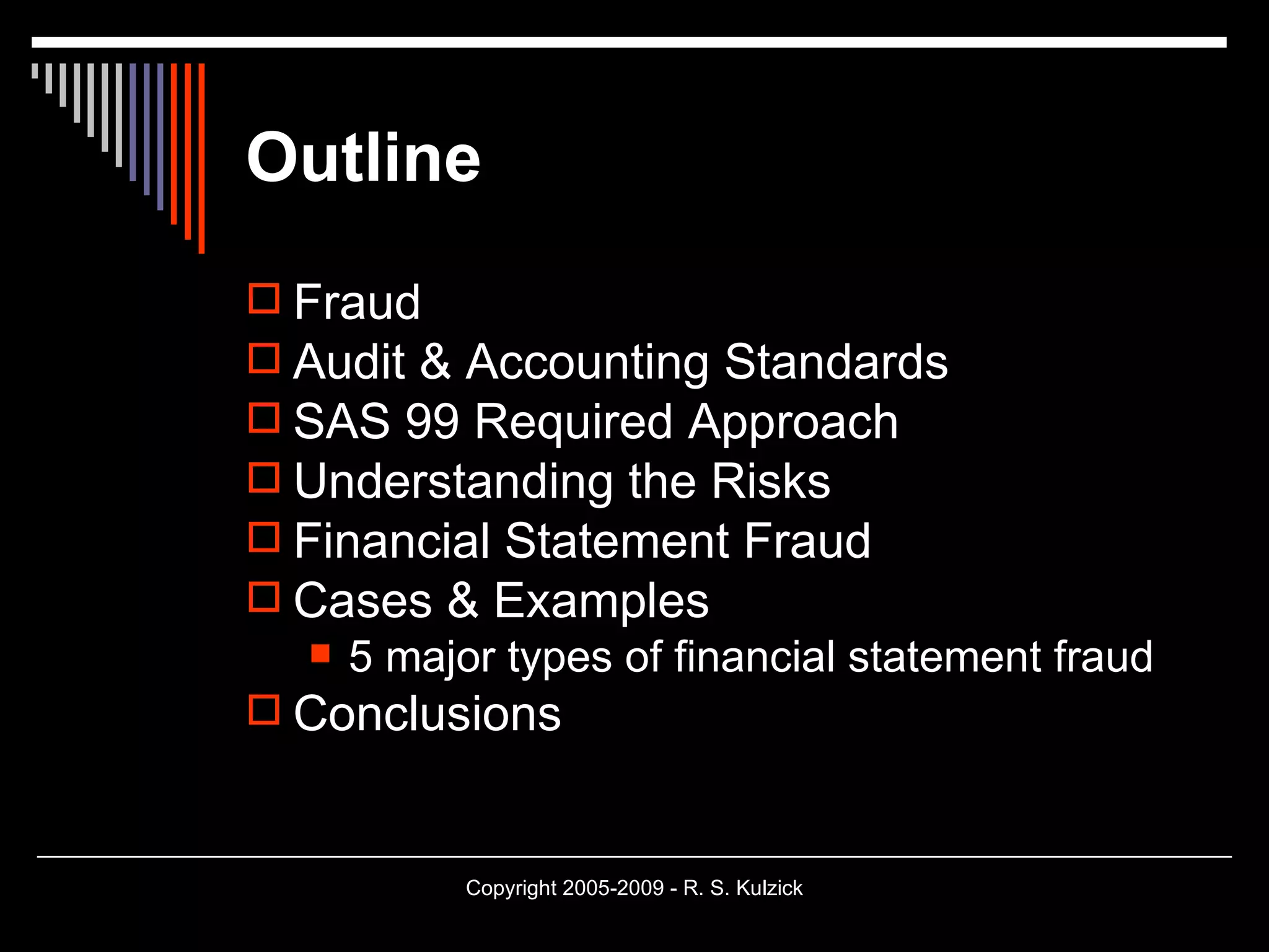 Outline Fraud Audit & Accounting Standards SAS 99 Required Approach Understanding the Risks Financial Statement Fraud Cases & Examples 5 major types of financial statement fraud Conclusions 