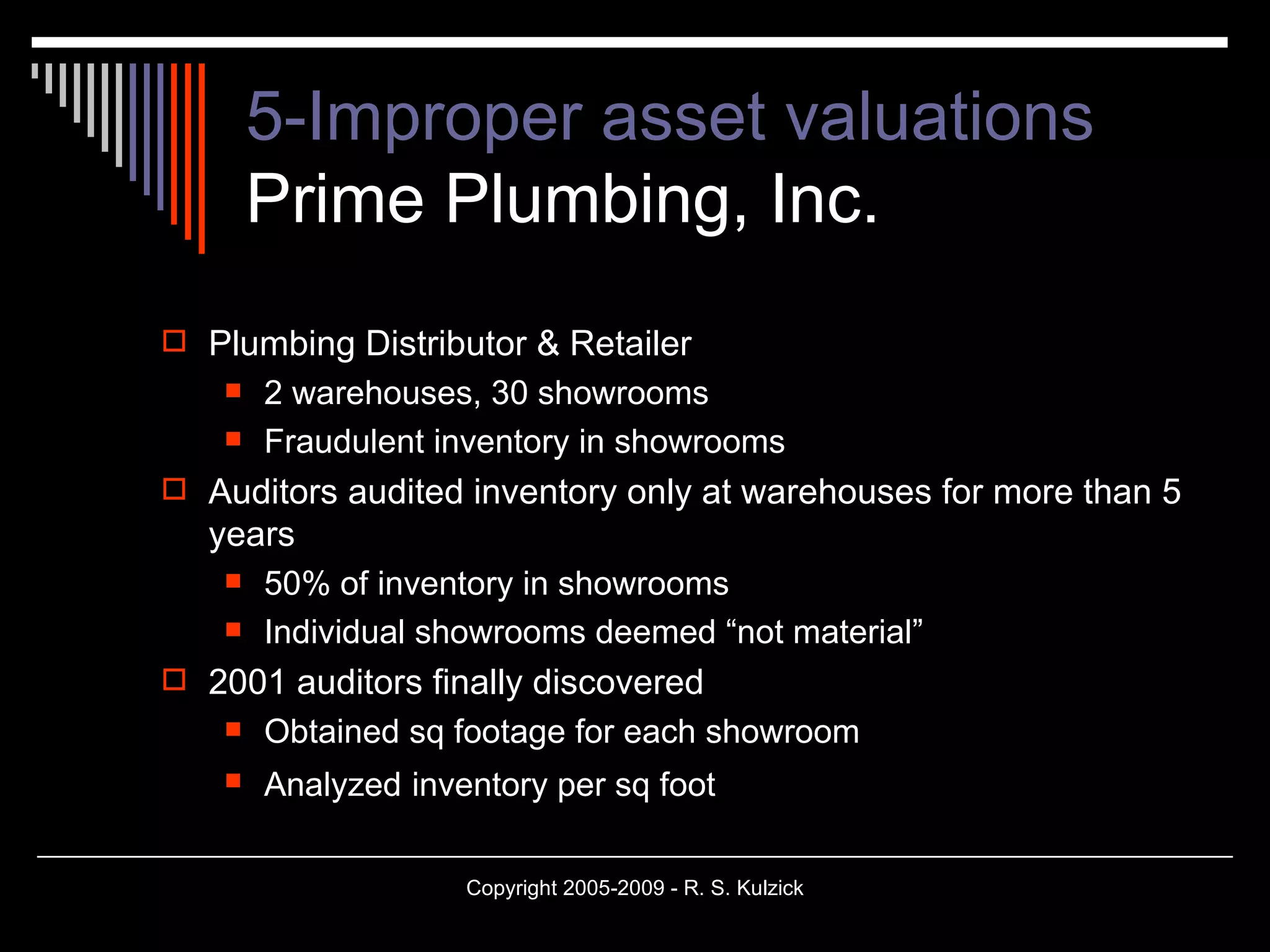 5-Improper asset valuations Prime Plumbing, Inc. Plumbing Distributor & Retailer 2 warehouses, 30 showrooms Fraudulent inventory in showrooms Auditors audited inventory only at warehouses for more than 5 years 50% of inventory in showrooms Individual showrooms deemed “not material” 2001 auditors finally discovered Obtained sq footage for each showroom Analyzed   inventory per sq foot   