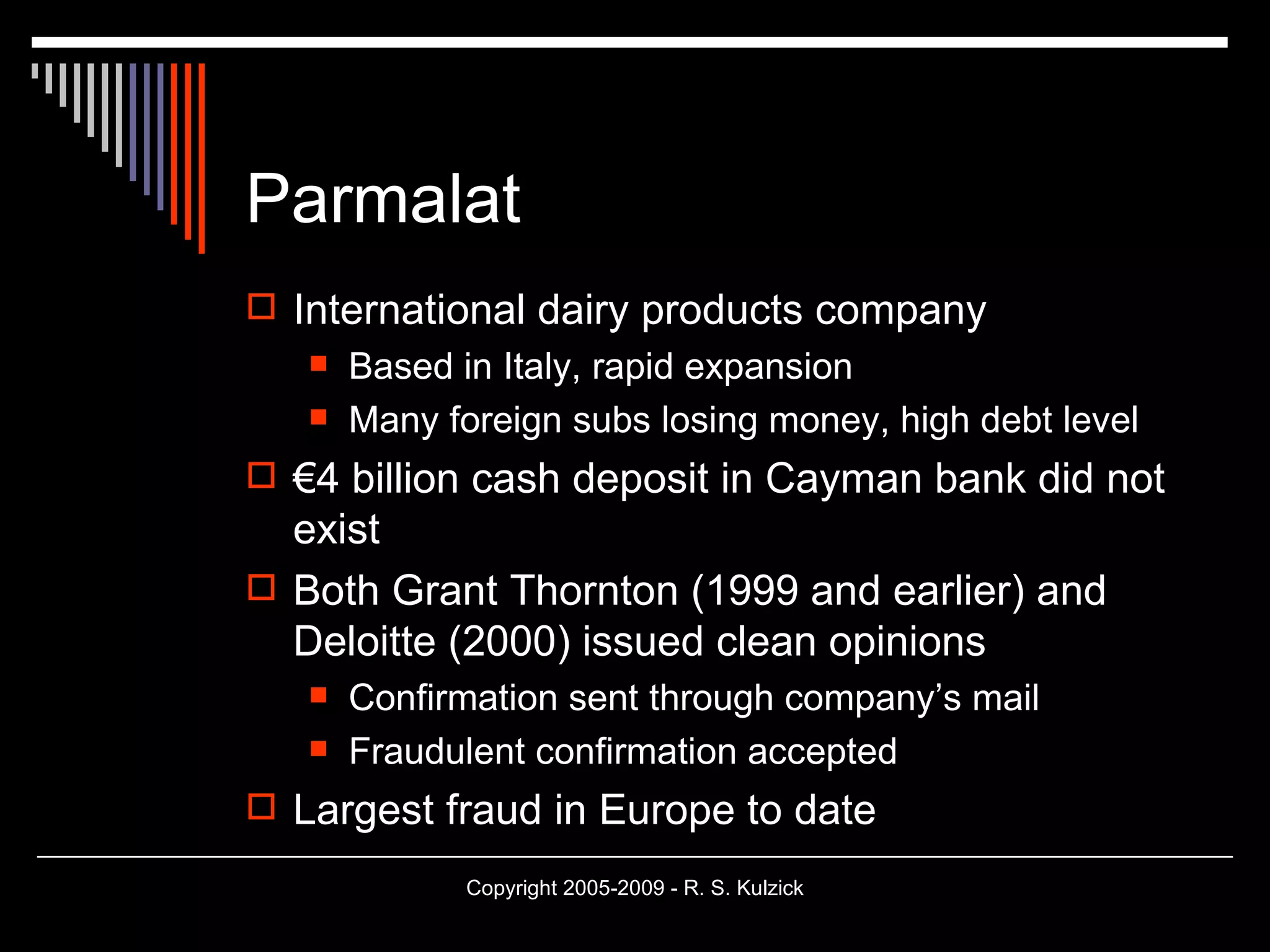 Parmalat International dairy products company Based in Italy, rapid expansion Many foreign subs losing money, high debt level € 4 billion cash deposit in Cayman bank did not exist Both Grant Thornton (1999 and earlier) and  Deloitte (2000) issued clean opinions Confirmation sent through company’s mail Fraudulent confirmation accepted Largest fraud in Europe to date 