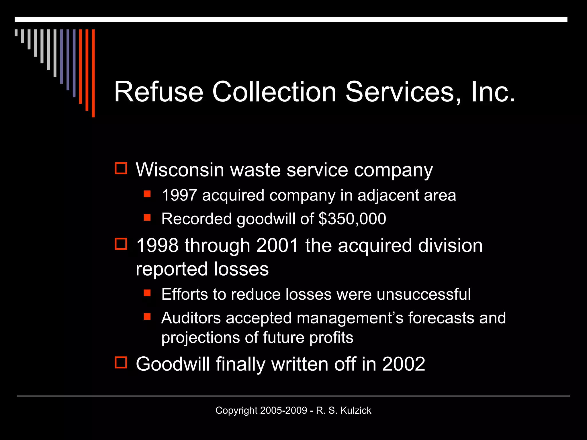 Refuse Collection Services, Inc. Wisconsin waste service company 1997 acquired company in adjacent area Recorded goodwill of $350,000 1998 through 2001 the acquired division reported losses Efforts to reduce losses were unsuccessful Auditors accepted management’s forecasts and projections of future profits Goodwill finally written off in 2002 