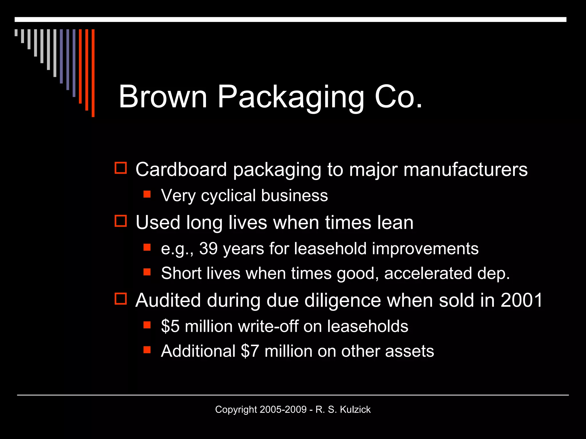 Brown Packaging Co. Cardboard packaging to major manufacturers Very cyclical business Used long lives when times lean e.g., 39 years for leasehold improvements Short lives when times good, accelerated dep. Audited during due diligence when sold in 2001 $5 million write-off on leaseholds Additional $7 million on other assets 