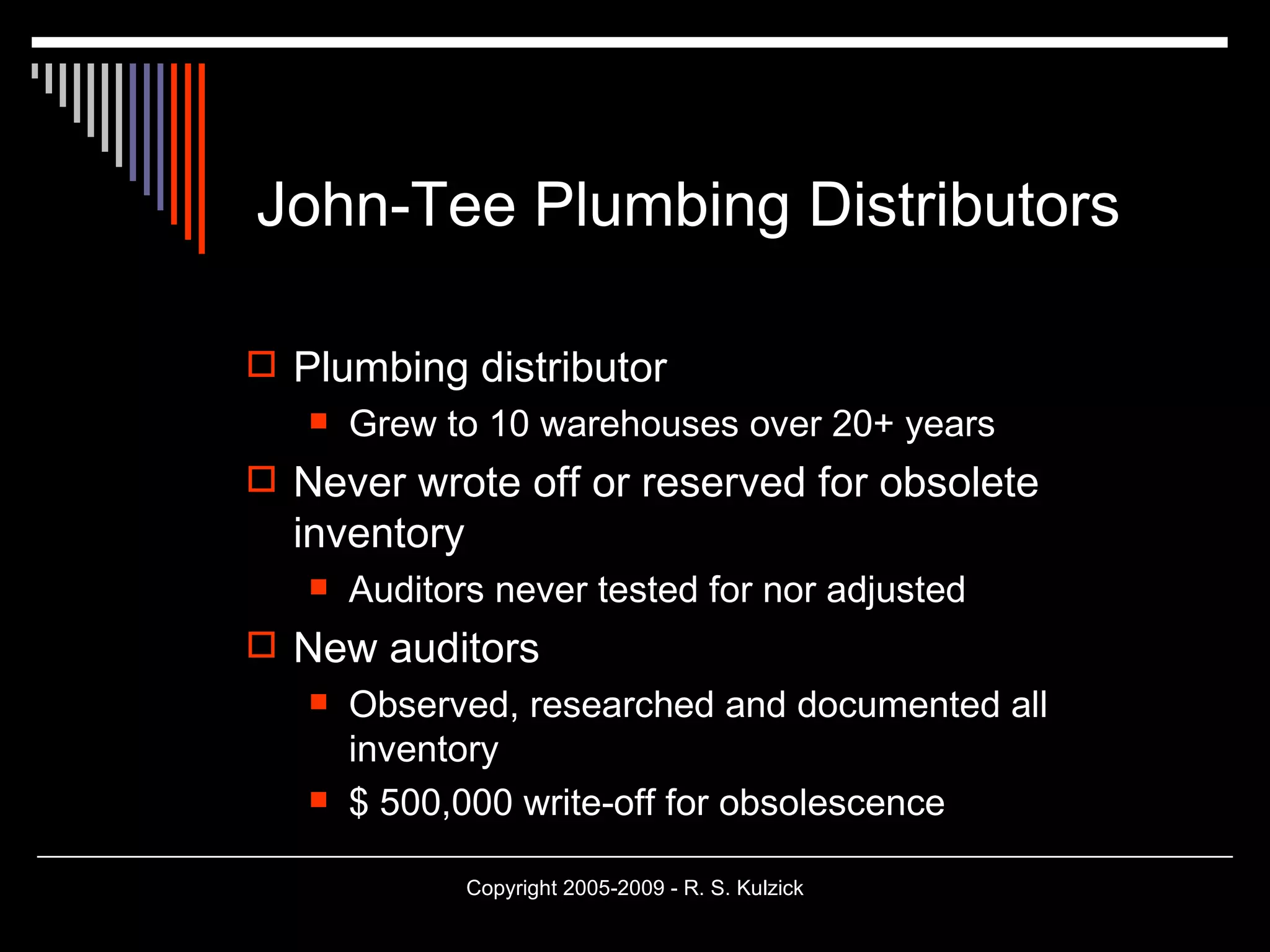 John-Tee Plumbing Distributors Plumbing distributor Grew to 10 warehouses over 20+ years Never wrote off or reserved for obsolete inventory Auditors never tested for nor adjusted New auditors Observed, researched and documented all inventory $ 500,000 write-off for obsolescence 