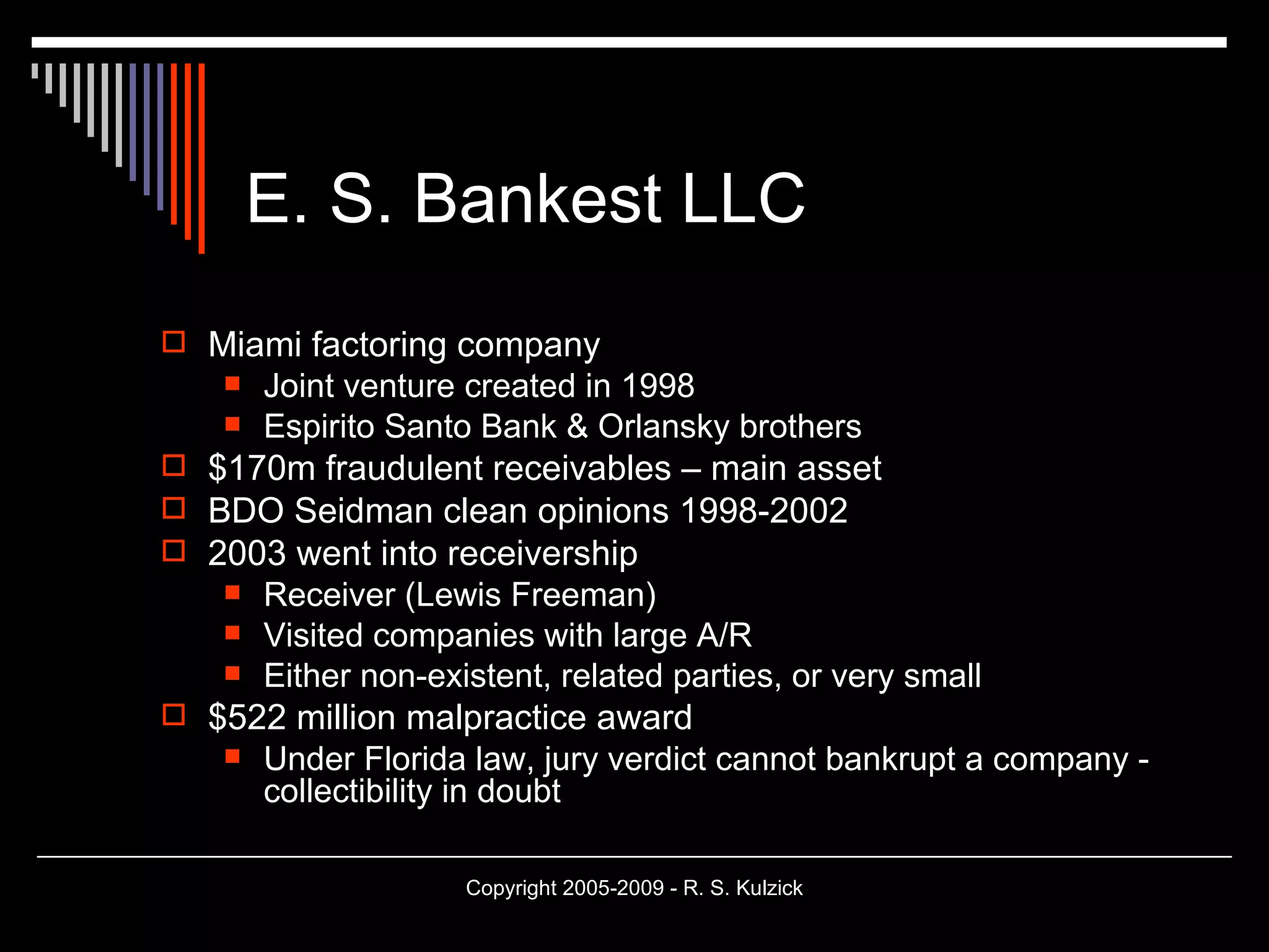 E. S. Bankest LLC Miami factoring company Joint venture created in 1998 Espirito Santo Bank & Orlansky brothers $170m fraudulent receivables – main asset BDO Seidman clean opinions 1998-2002 2003 went into receivership Receiver (Lewis Freeman)  Visited companies with large A/R Either non-existent, related parties, or very small $522 million malpractice award Under Florida law, jury verdict cannot bankrupt a company - collectibility in doubt 