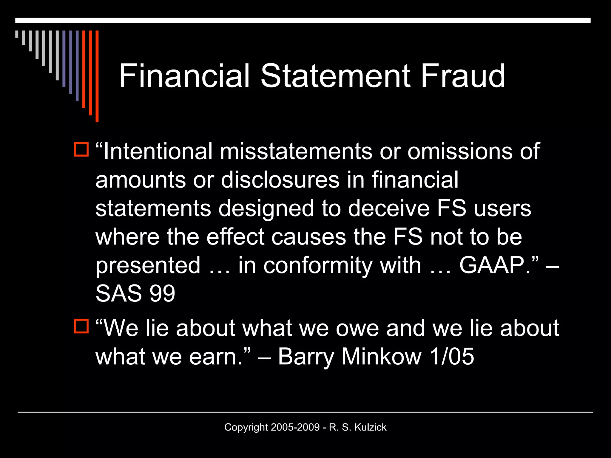 Financial Statement Fraud “Intentional misstatements or omissions of amounts or disclosures in financial statements designed to deceive FS users where the effect causes the FS not to be presented … in conformity with … GAAP.” – SAS 99 “We lie about what we owe and we lie about what we earn.” – Barry Minkow 1/05 