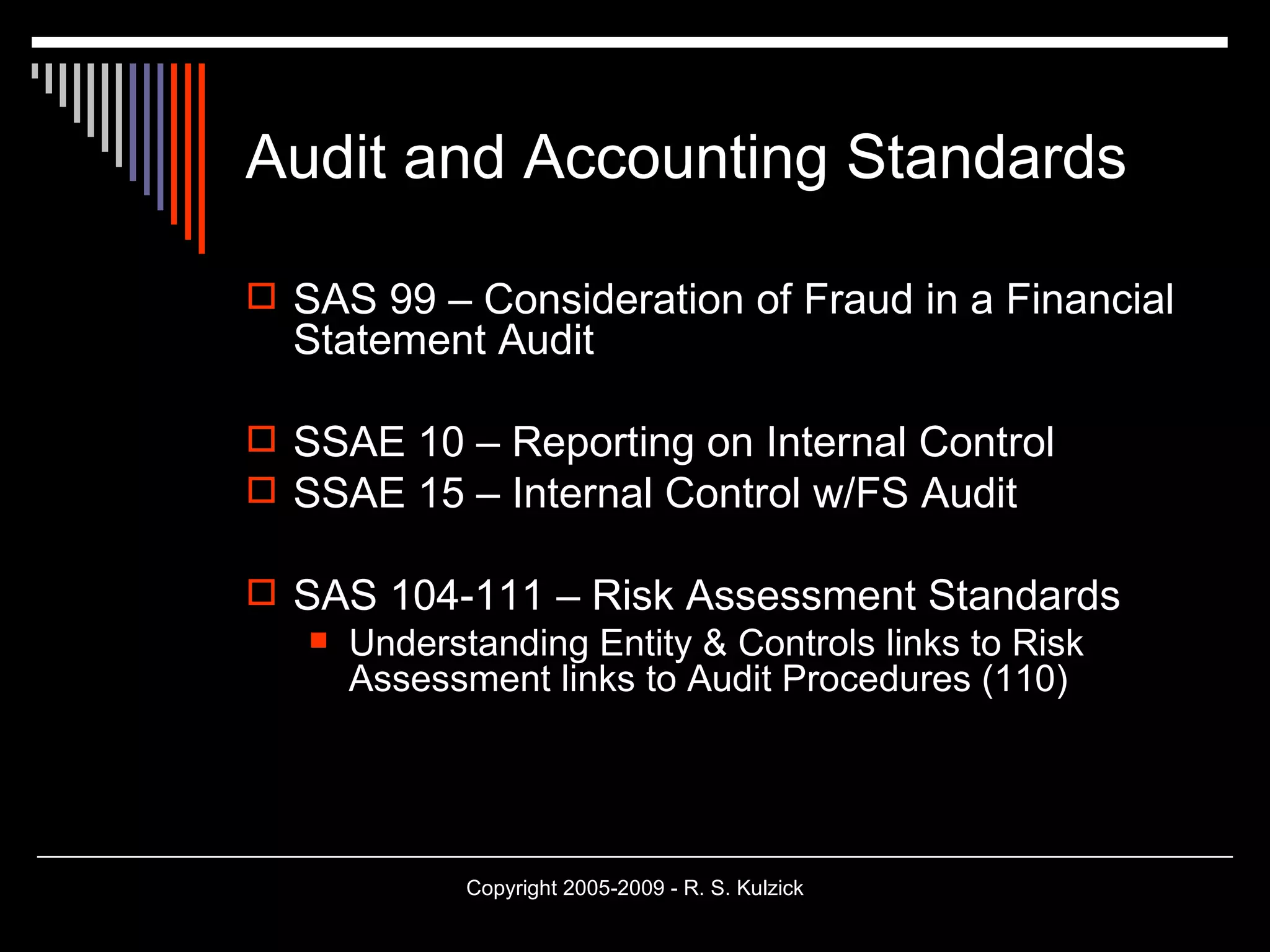 Audit and Accounting Standards SAS 99 – Consideration of Fraud in a Financial Statement Audit SSAE 10 – Reporting on Internal Control SSAE 15 – Internal Control w/FS Audit SAS 104-111 – Risk Assessment Standards Understanding Entity & Controls links to Risk Assessment links to Audit Procedures (110) 
