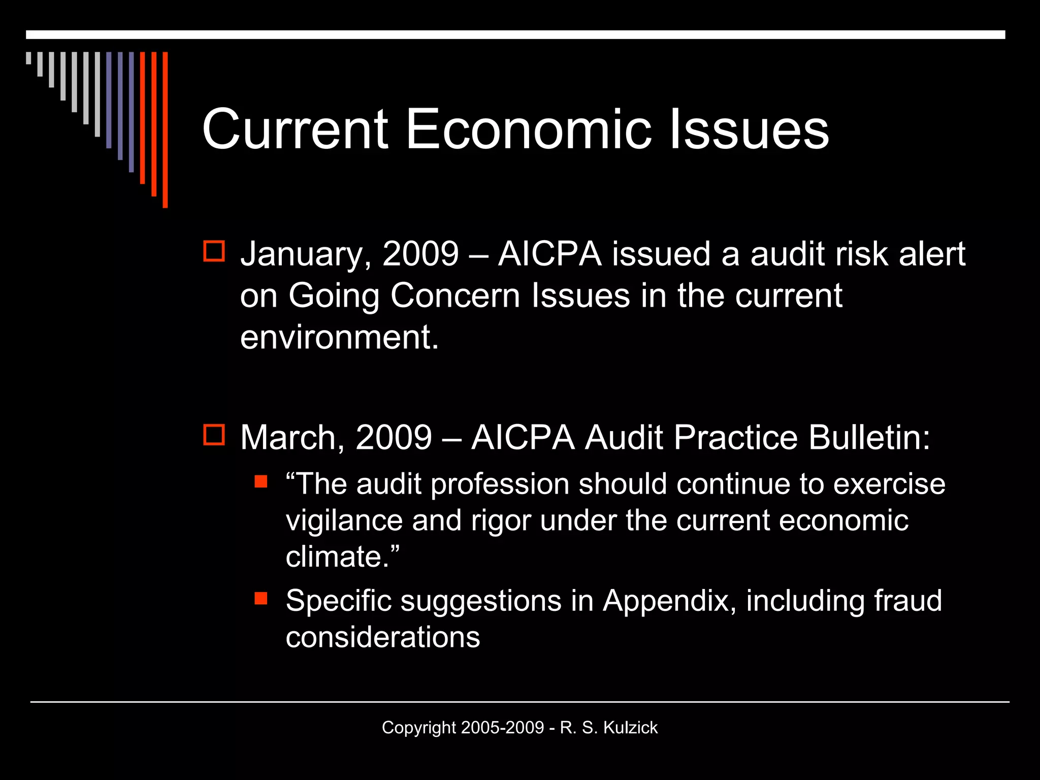 Current Economic Issues January, 2009 – AICPA issued a audit risk alert on Going Concern Issues in the current environment. March, 2009 – AICPA Audit Practice Bulletin:  “ The audit profession should continue to exercise vigilance and rigor under the current economic climate.” Specific suggestions in Appendix, including fraud considerations 