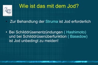 Wie ist das mit dem Jod? Zur Behandlung der  Struma  ist Jod erforderlich Bei Schilddrüsenentzündungen  ( Hashimoto)  und bei Schilddrüsenüberfunktion  ( Basedow)  ist Jod unbedingt zu meiden! 