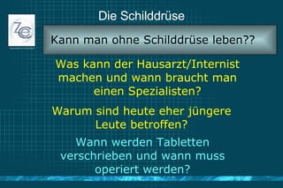 Die Schilddrüse Was kann der Hausarzt/Internist machen und wann braucht man einen Spezialisten? Kann man ohne Schilddrüse leben?? Warum sind heute eher jüngere Leute betroffen? Wann werden Tabletten verschrieben und wann muss operiert werden? 