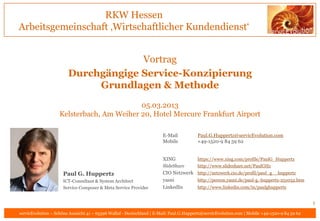 RKW Hessen
Arbeitsgemeinschaft ‚Wirtschaftlicher Kundendienst‘


                                     Vortrag
                        Durchgängige Service-Konzipierung
                             Grundlagen & Methode
                                           05.03.2013
                    Kelsterbach, Am Weiher 20, Hotel Mercure Frankfurt Airport

                                                                       E-Mail           Paul.G.Huppertz@servicEvolution.com
                                                                       Mobile           +49-1520-9 84 59 62


                                                                       XING             https://www.xing.com/profile/PaulG_Huppertz
                                                                       SlideShare       http://www.slideshare.net/PaulGHz
                     Paul G. Huppertz                                  CIO Netzwerk http://netzwerk.cio.de/profil/paul_g__huppertz
                     ICT-Consultant & System Architect                 yasni        http://person.yasni.de/paul-g.-huppertz-251032.htm
                     Service Composer & Meta Service Provider          LinkedIn     http://www.linkedin.com/in/paulghuppertz


                                                                                                                                               1
servicEvolution – Schöne Aussicht 41 – 65396 Walluf - Deutschland | E-Mail: Paul.G.Huppertz@servicEvolution.com | Mobile +49-1520-9 84 59 62
 