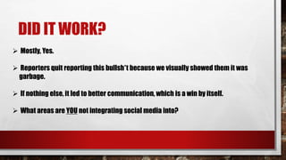 DID IT WORK?
 Mostly, Yes.
 Reporters quit reporting this bullsh*t because we visually showed them it was
garbage.
 If nothing else, it led to better communication, which is a win by itself.
 What areas are YOU not integrating social media into?
 