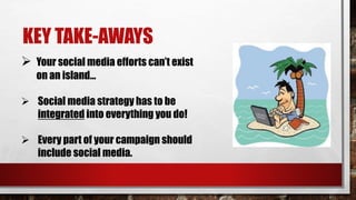 KEY TAKE-AWAYS
 Your social media efforts can’t exist
on an island…
 Social media strategy has to be
integrated into everything you do!
 Every part of your campaign should
include social media.
 