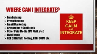 WHERE CAN I INTEGRATE?
 Fundraising
 Press/Comms
 Email Marketing
 Grassroots / Coalitions
 Other Paid Media (TV, Mail, etc.)
 Live Events
 GET CREATIVE! Polling, EDO, GOTV, etc.
 
