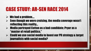 CASE STUDY: AR-SEN RACE 2014
 We had a problem….
 Even though we were cruising, the media coverage wasn’t
reflecting this reality…
 Media portrayed Cotton as a bad candidate; Pryor as a
“master of retail politics.”
 Could we use social media to boost our PR strategy & target
journalists with social media?
 