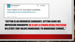 “COTTON IS AN OVERRATED CANDIDATE. SETTING ASIDE HIS
IMPRESSIVE BIOGRAPHY, HE IS NOT A STRONG RETAIL POLITICIAN
IN A STATE THAT VALUES HANDSHAKE-TO-HANDSHAKE COMBAT…”
 